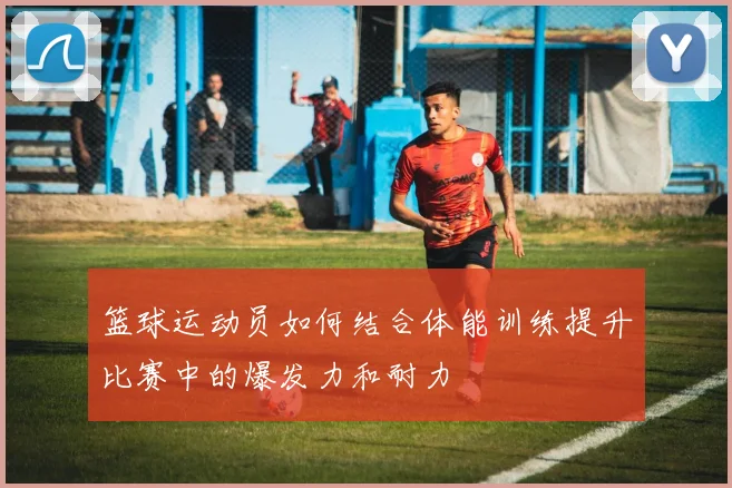 篮球运动员如何结合体能训练提升比赛中的爆发力和耐力