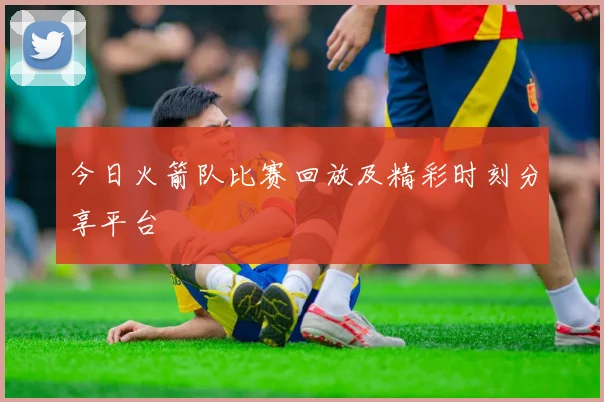 今日火箭队比赛回放及精彩时刻分享平台
