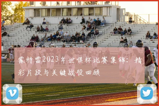 蒙特雷2023年世俱杯比赛集锦：精彩片段与关键战役回顾