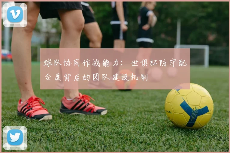 球队协同作战能力：世俱杯防守配合度背后的团队建设机制