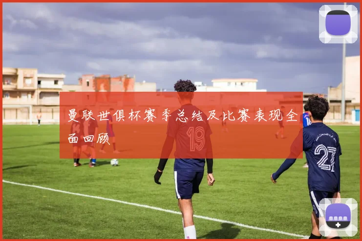 曼联世俱杯赛季总结及比赛表现全面回顾