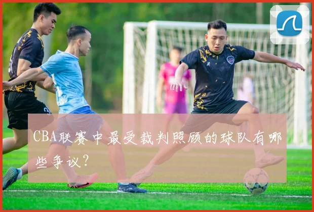 CBA联赛中最受裁判照顾的球队有哪些争议？