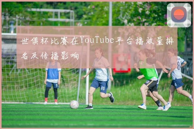 世俱杯比赛在YouTube平台播放量排名及传播影响