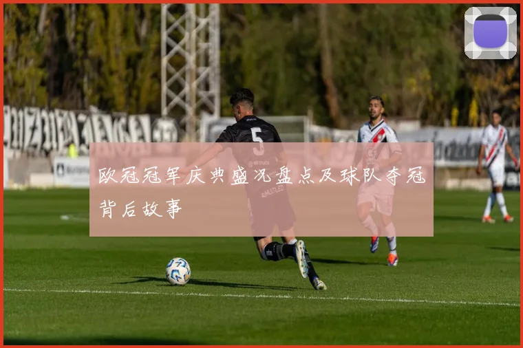 欧冠冠军庆典盛况盘点及球队夺冠背后故事